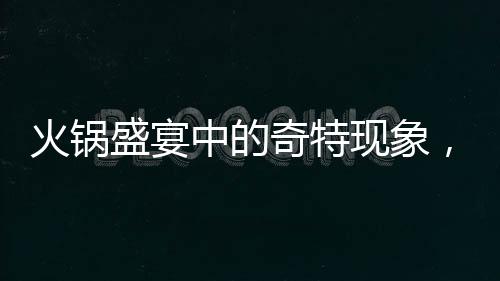 火锅盛宴中的奇特现象，涮邻桌剩菜成新风尚