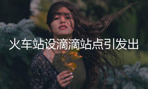 火车站设滴滴站点引发出租司机不满，探讨与反思