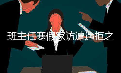 班主任寒假家访遭遇拒之门外——现代家校沟通的挑战与对策