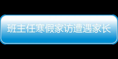 班主任寒假家访遭遇家长拒绝，探究背后的深层原因及应对之策