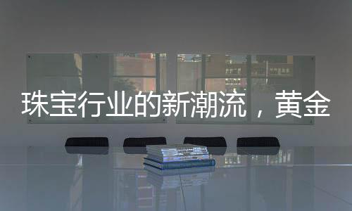 珠宝行业的新潮流，黄金不再一统江湖，多样化材质引领新风尚