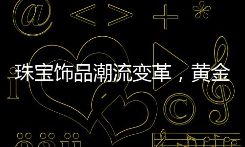 珠宝饰品潮流变革，黄金不再独领风骚