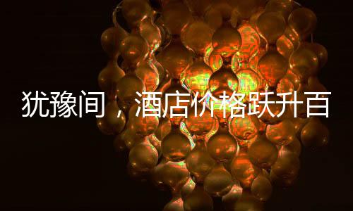 犹豫间，酒店价格跃升百元，消费市场的微妙变化