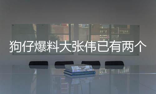 狗仔爆料大张伟已有两个孩子，家庭生活的另一面