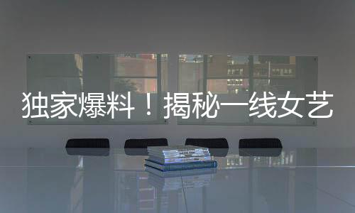 独家爆料！揭秘一线女艺人背后不为人知的爱情故事——揭幕即将引发巨大关注的95后男星与一线女友新瓜！