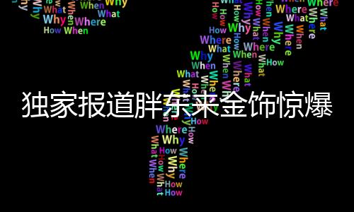 独家报道胖东来金饰惊爆降价，百元优惠引领行业新风向！