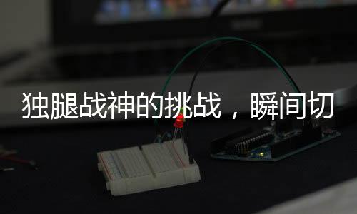 独腿战神的挑战，瞬间切换健全模式的惊人力量