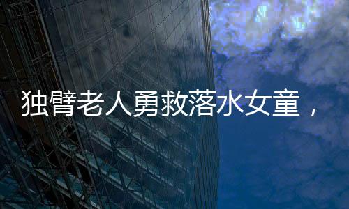 独臂老人勇救落水女童，社会温暖人心展现无畏勇气