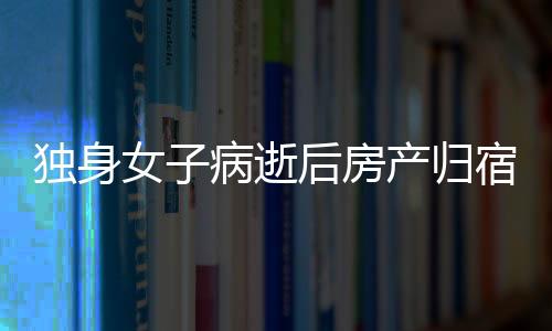 独身女子病逝后房产归宿引发的深思，一二三四五六七八九十