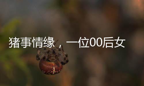 猪事情缘，一位00后女生与养猪行业的奋斗故事