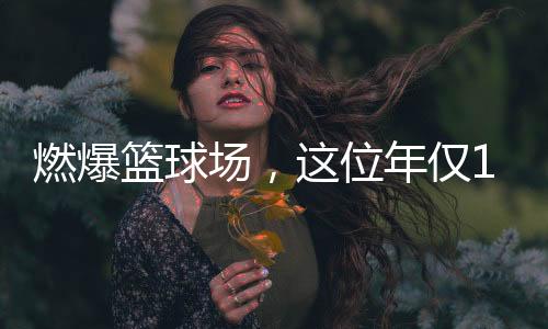 燃爆篮球场，这位年仅11岁女孩的篮球梦绽放光彩