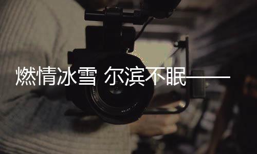 燃情冰雪 尔滨不眠——哈尔滨冰雪节的盛况与魅力
