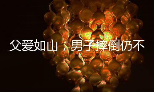 父爱如山，男子摔倒仍不忘给儿子的暖心摸头杀