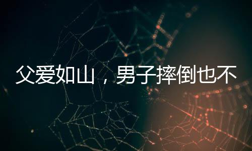 父爱如山，男子摔倒也不忘给儿子的温暖摸头杀