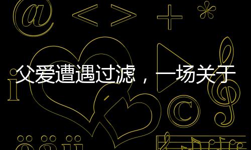 父爱遭遇过滤，一场关于理解与沟通的深度对话