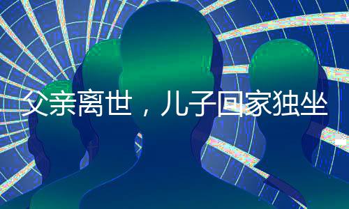 父亲离世，儿子回家独坐门口落泪——怀念与传承的触动时刻