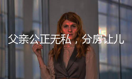 父亲公正无私，分房让儿子抓阄 —— 传统习俗与家庭和谐的融合