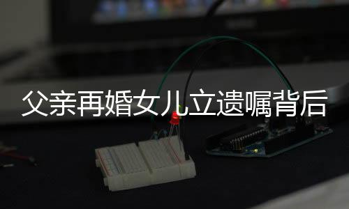 父亲再婚女儿立遗嘱背后的故事与思考