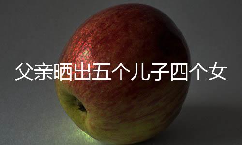 父亲晒出五个儿子四个女儿的幸福大家庭，岁月见证多子女大家庭的温暖与力量