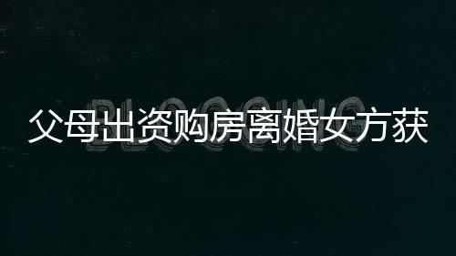 父母出资购房离婚女方获分巨额财产，这背后的故事引发热议