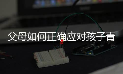 父母如何正确应对孩子青春期叛逆
