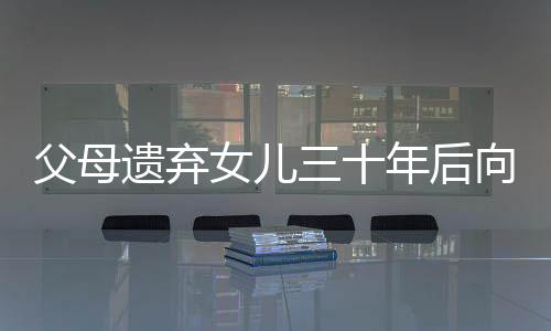 父母遗弃女儿三十年后向其索要养育费，人间冷暖与社会伦理的挑战