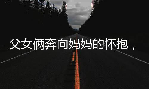 父女俩奔向妈妈的怀抱，幸福时刻尽在此刻