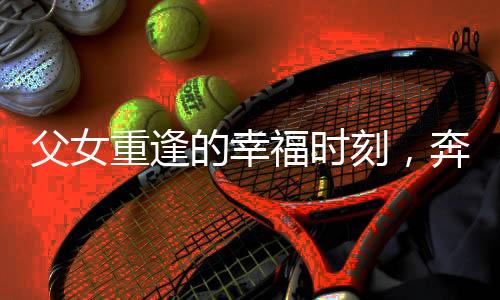 父女重逢的幸福时刻，奔向妈妈的温暖怀抱
