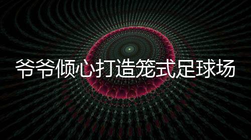 爷爷倾心打造笼式足球场，为孙女铺设运动梦想之路