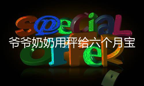 爷爷奶奶用秤给六个月宝宝称体重，见证成长的第一步