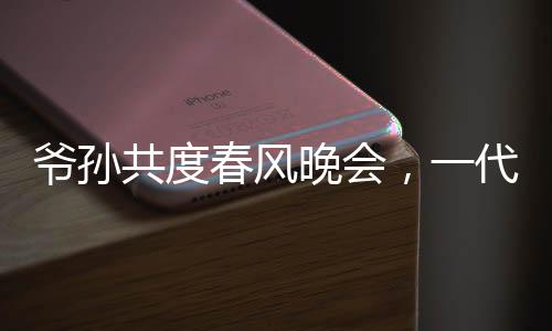 爷孙共度春风晚会，一代偶像惊喜亮相爷爷看到自己的影子