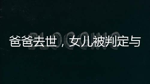 爸爸去世，女儿被判定与四个姑姑平分遗产，家族遗产纷争引深思