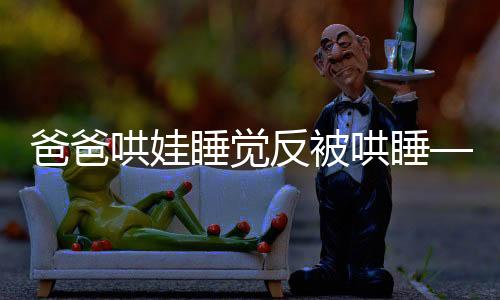 爸爸哄娃睡觉反被哄睡——一位父亲的温馨亲子故事