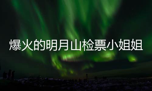 爆火的明月山检票小姐姐回应，美丽背后的故事与责任担当