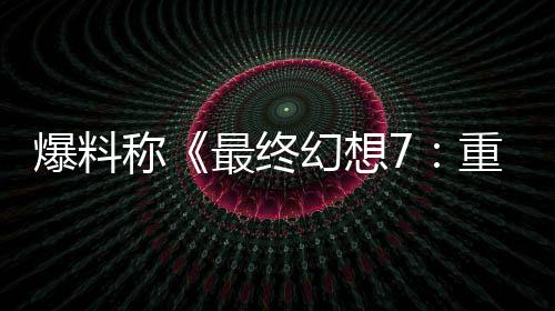 爆料称《最终幻想7：重制版》系列将结束PS5独占