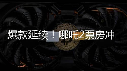 爆款延续！哪吒2票房冲破118亿，刷新多项记录！