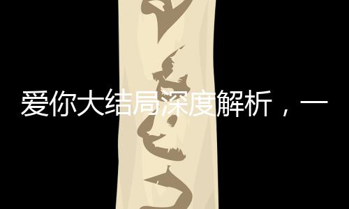 爱你大结局深度解析，一场爱情的终极归宿