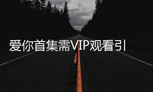 爱你首集需VIP观看引发争议，剧方向观众致歉