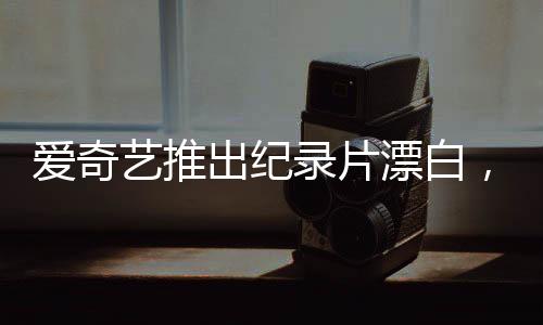 爱奇艺推出纪录片漂白，探讨真相的背后，不是简单的白嫖新闻