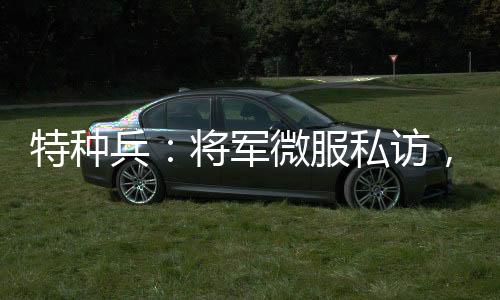 特种兵：将军微服私访，误认成看门大爷