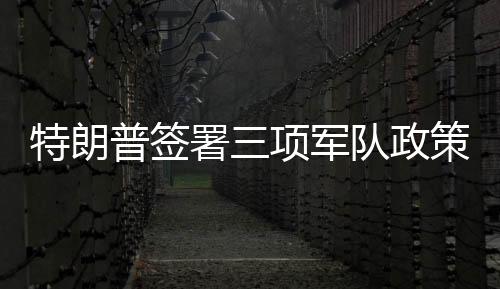 特朗普签署三项军队政策行政令，重塑军事战略与力量体系
