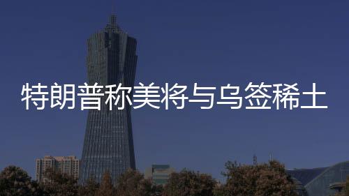特朗普称美将与乌签稀土协议，背景、内容、影响及前景展望