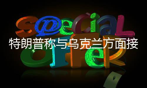 特朗普称与乌克兰方面接近达成协议，俄乌危机有望缓解？
