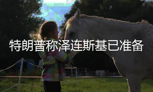 特朗普称泽连斯基已准备好重返谈判桌，俄乌局势出现新的转向？