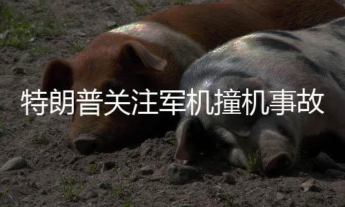 特朗普关注军机撞机事故，为何军机在危机中无法转弯？