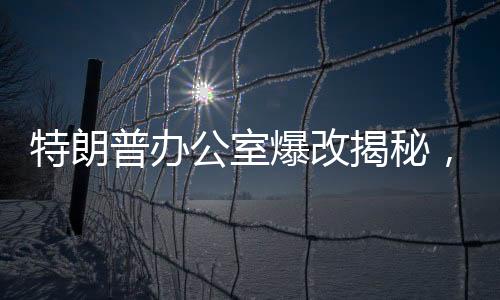 特朗普办公室爆改揭秘，透视背后的一二三与纷繁变化