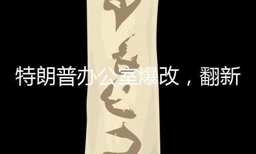 特朗普办公室爆改，翻新细节一探究竟