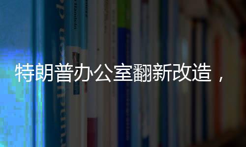 特朗普办公室翻新改造，揭秘新装修细节与背后故事