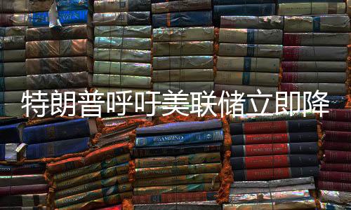 特朗普呼吁美联储立即降息，货币政策的挑战与争议