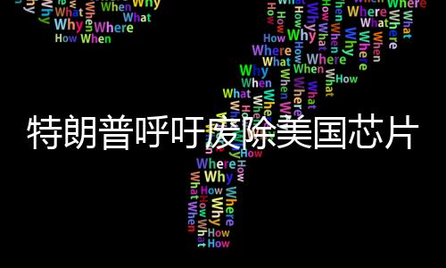 特朗普呼吁废除美国芯片法案，行业现状与发展走向思考